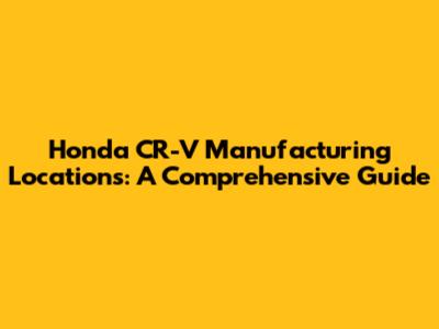 Honda CR-V Manufacturing Locations: A Comprehensive Guide