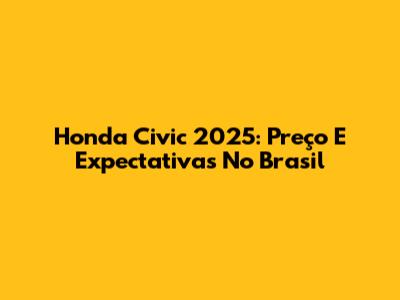Honda Civic 2025: Preço E Expectativas No Brasil