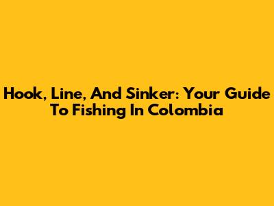 Hook, Line, And Sinker: Your Guide To Fishing In Colombia