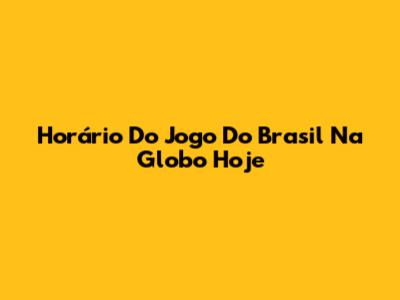 Horário Do Jogo Do Brasil Na Globo Hoje