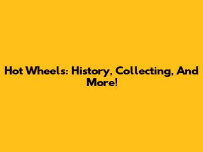 Hot Wheels: History, Collecting, And More!