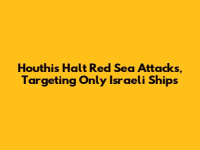 Houthis Halt Red Sea Attacks, Targeting Only Israeli Ships