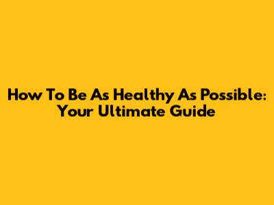 How To Be As Healthy As Possible: Your Ultimate Guide