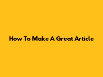 How To Make A Great Article