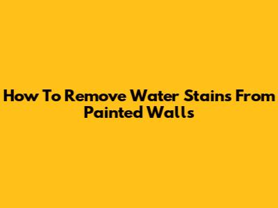 How To Remove Water Stains From Painted Walls