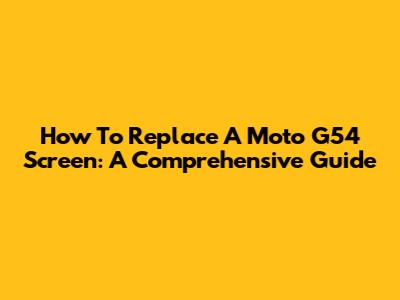 How To Replace A Moto G54 Screen: A Comprehensive Guide