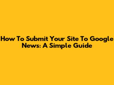 How To Submit Your Site To Google News: A Simple Guide