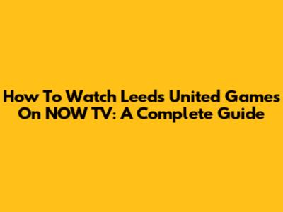 How To Watch Leeds United Games On NOW TV: A Complete Guide
