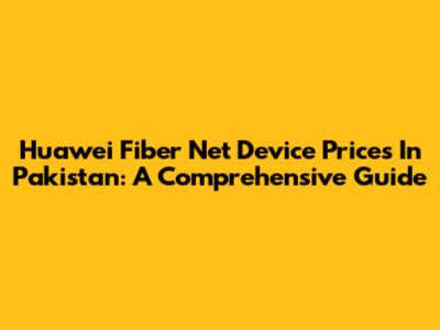 Huawei Fiber Net Device Prices In Pakistan: A Comprehensive Guide