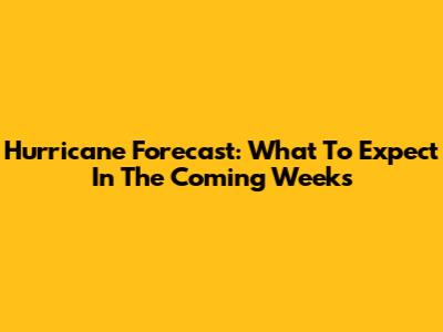 Hurricane Forecast: What To Expect In The Coming Weeks