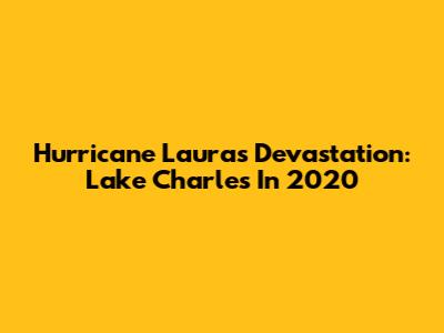 Hurricane Laura's Devastation: Lake Charles In 2020