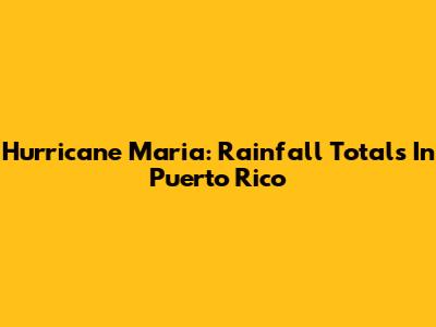 Hurricane Maria: Rainfall Totals In Puerto Rico