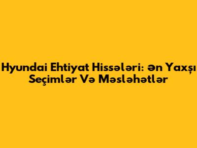 Hyundai Ehtiyat Hissələri: Ən Yaxşı Seçimlər Və Məsləhətlər