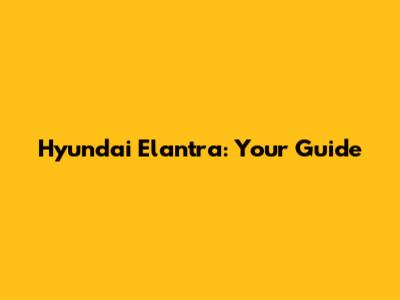 Hyundai Elantra: Your Guide