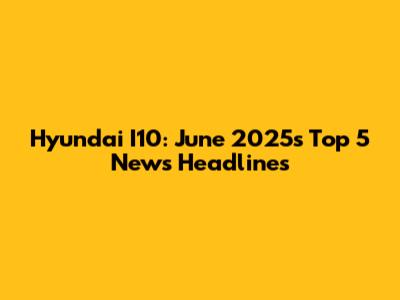 Hyundai I10: June 2025's Top 5 News Headlines