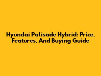 Hyundai Palisade Hybrid: Price, Features, And Buying Guide