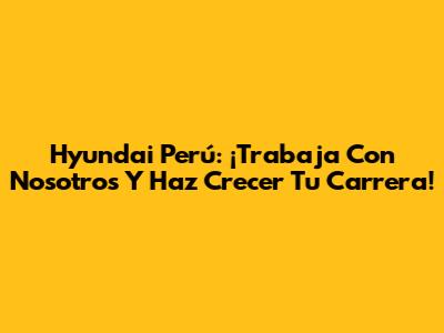 Hyundai Perú: ¡Trabaja Con Nosotros Y Haz Crecer Tu Carrera!