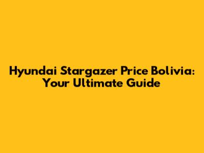 Hyundai Stargazer Price Bolivia: Your Ultimate Guide