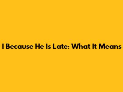 I Because He Is Late: What It Means