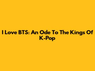 I Love BTS: An Ode To The Kings Of K-Pop