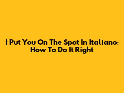 I Put You On The Spot In Italiano: How To Do It Right
