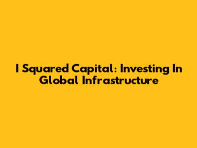 I Squared Capital: Investing In Global Infrastructure