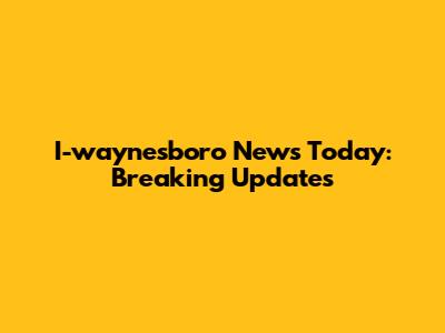 I-waynesboro News Today: Breaking Updates