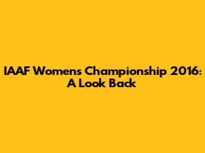 IAAF Women's Championship 2016: A Look Back