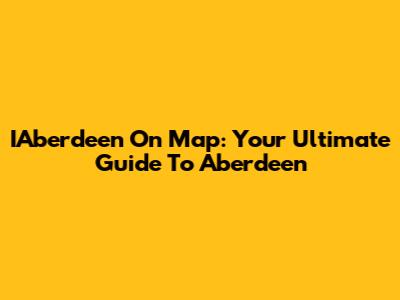 IAberdeen On Map: Your Ultimate Guide To Aberdeen