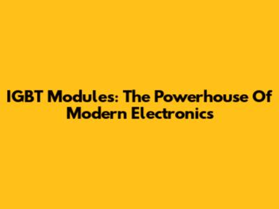 IGBT Modules: The Powerhouse Of Modern Electronics