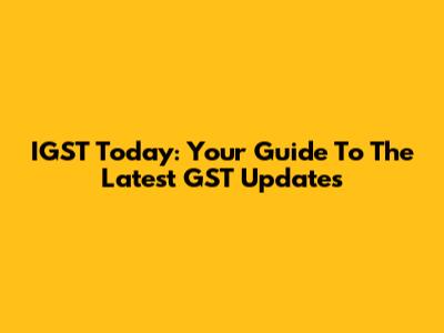 IGST Today: Your Guide To The Latest GST Updates