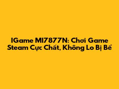 IGame MI7877N: Chơi Game Steam Cực Chất, Không Lo Bị Bể