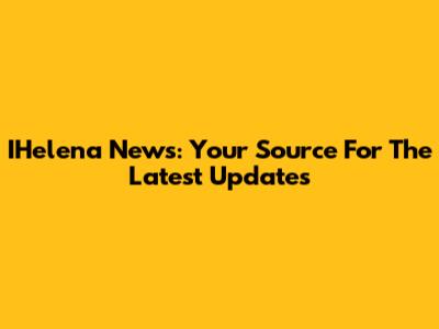 IHelena News: Your Source For The Latest Updates