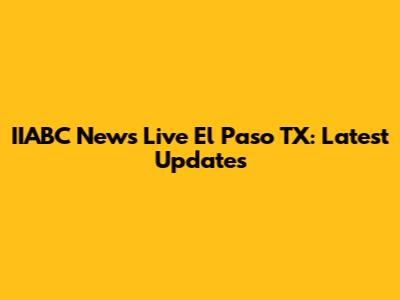 IIABC News Live El Paso TX: Latest Updates
