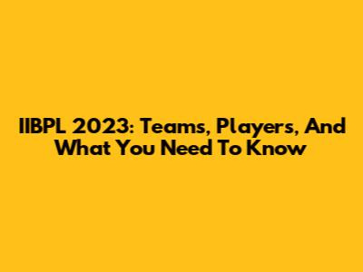 IIBPL 2023: Teams, Players, And What You Need To Know