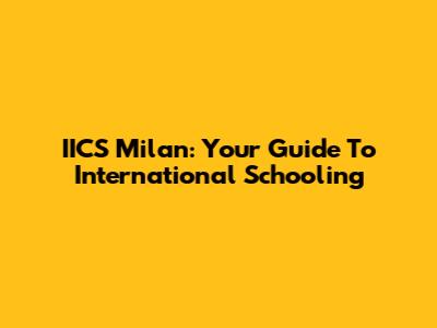 IICS Milan: Your Guide To International Schooling