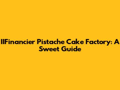 IIFinancier Pistache Cake Factory: A Sweet Guide