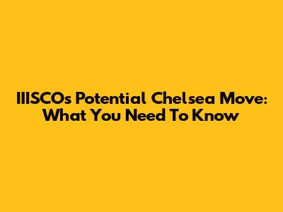 IIISCO's Potential Chelsea Move: What You Need To Know
