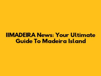 IIMADEIRA News: Your Ultimate Guide To Madeira Island