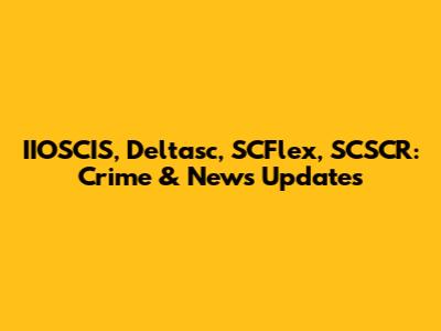 IIOSCIS, Deltasc, SCFlex, SCSCR: Crime & News Updates