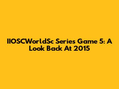 IIOSCWorldSc Series Game 5: A Look Back At 2015