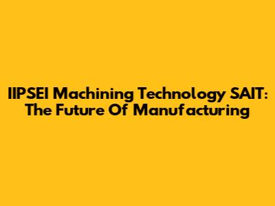 IIPSEI Machining Technology SAIT: The Future Of Manufacturing