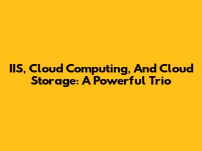 IIS, Cloud Computing, And Cloud Storage: A Powerful Trio