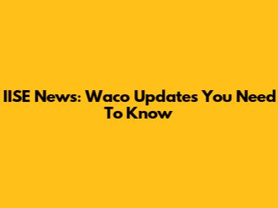 IISE News: Waco Updates You Need To Know
