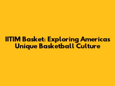 IITIM Basket: Exploring America's Unique Basketball Culture
