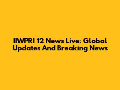 IIWPRI 12 News Live: Global Updates And Breaking News