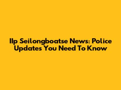 IIp Seilongboatse News: Police Updates You Need To Know