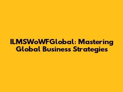 ILMSWoWFGlobal: Mastering Global Business Strategies