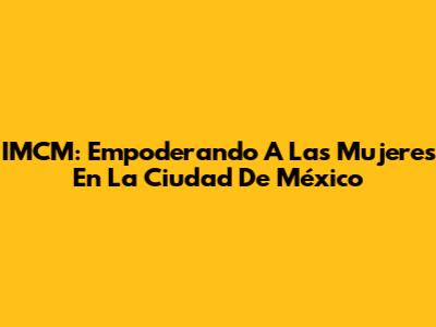 IMCM: Empoderando A Las Mujeres En La Ciudad De México