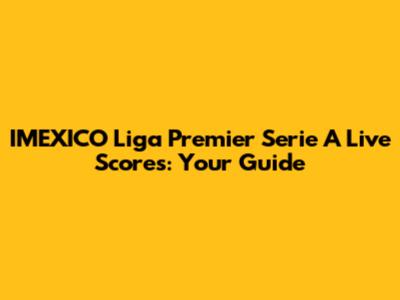 IMEXICO Liga Premier Serie A Live Scores: Your Guide